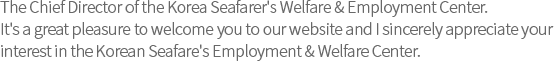 The Chief Director of the Korea Seafarer's Welfare & Employment Center.
It's a great pleasure to welcome you to our website and I sincerely appreciate your
interest in the Korean Seafare's Employment & Welfare Center.